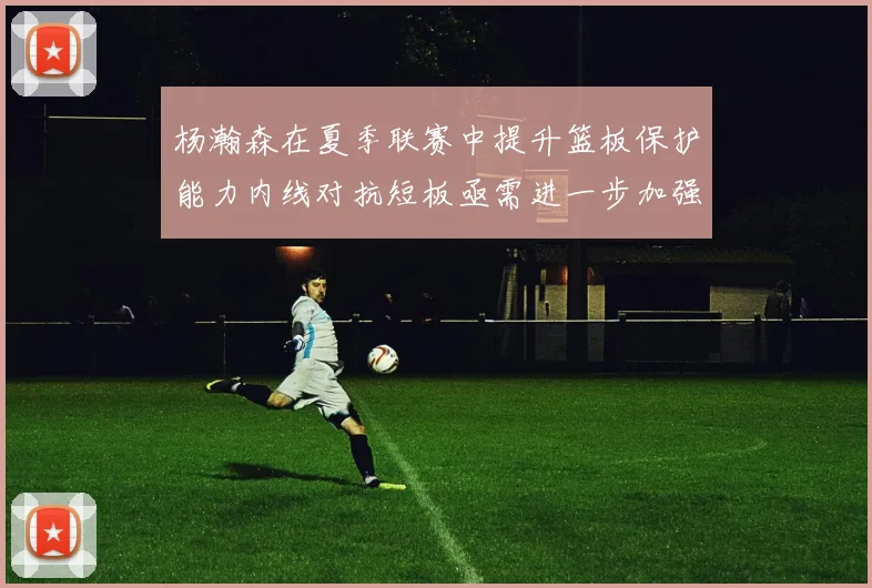 杨瀚森在夏季联赛中提升篮板保护能力内线对抗短板亟需进一步加强