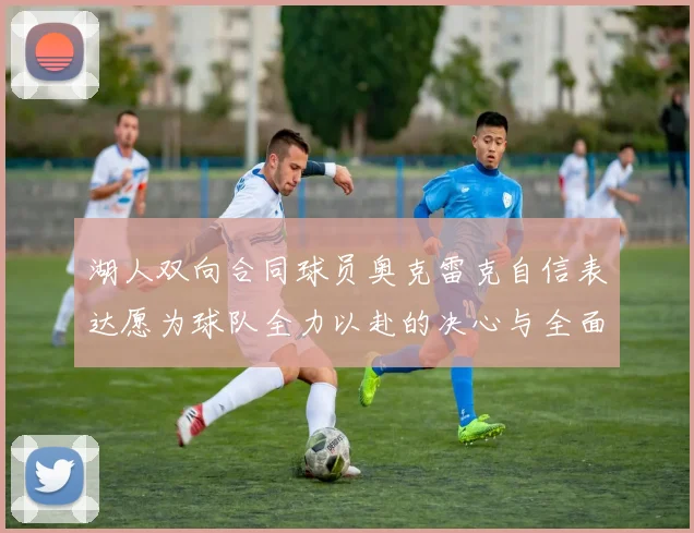 湖人双向合同球员奥克雷克自信表达愿为球队全力以赴的决心与全面能力