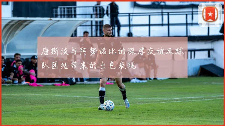 唐斯谈与阿努诺比的深厚友谊及球队团结带来的出色表现