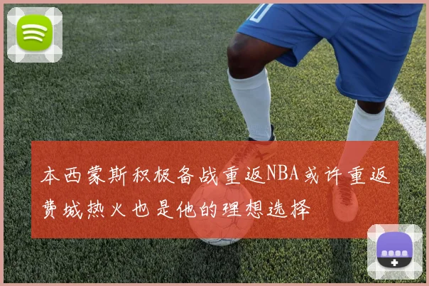 本西蒙斯积极备战重返NBA或许重返费城热火也是他的理想选择