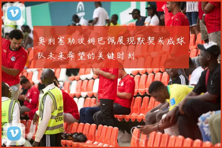 奥利塞助攻姆巴佩展现默契或成球队未来希望的关键时刻