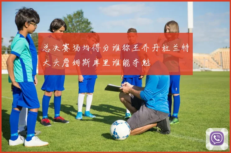 总决赛场均得分谁称王乔丹杜兰特大头詹姆斯库里谁能夺魁
