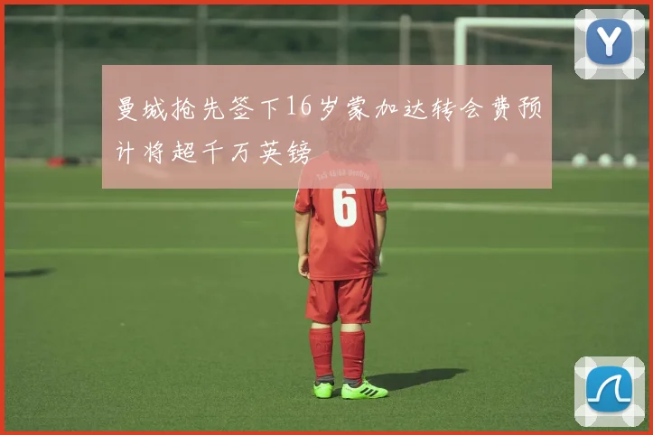 曼城抢先签下16岁蒙加达转会费预计将超千万英镑
