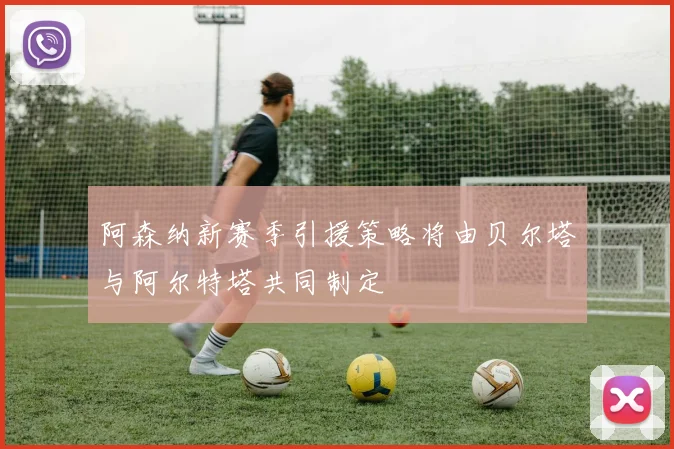阿森纳新赛季引援策略将由贝尔塔与阿尔特塔共同制定