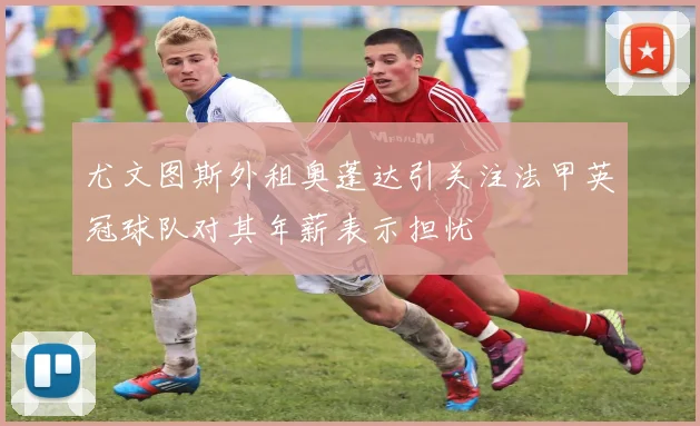尤文图斯外租奥蓬达引关注法甲英冠球队对其年薪表示担忧