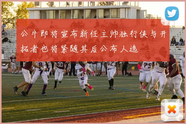 公牛即将宣布新任主帅独行侠与开拓者也将紧随其后公布人选