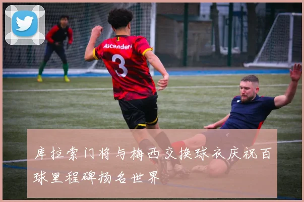 库拉索门将与梅西交换球衣庆祝百球里程碑扬名世界