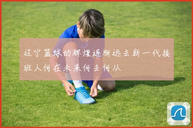 辽宁篮球的辉煌逐渐远去新一代接班人何在未来何去何从