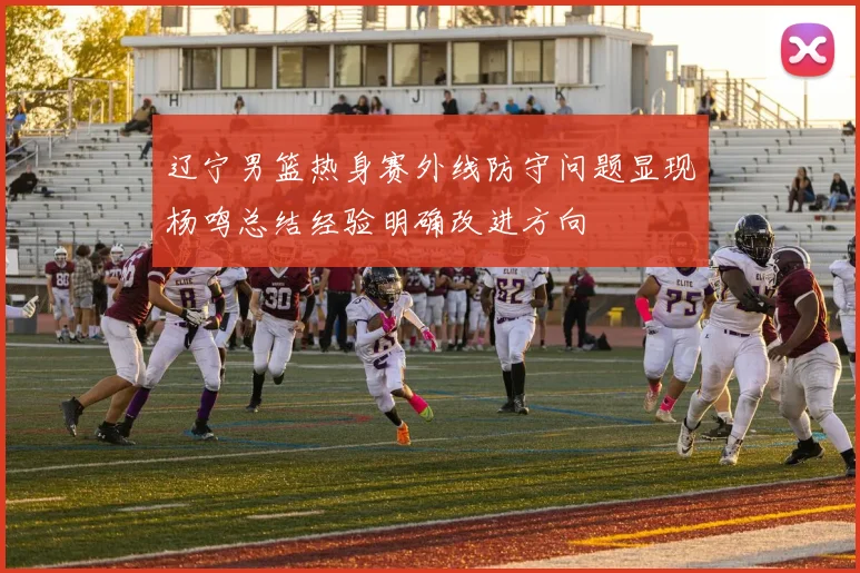 辽宁男篮热身赛外线防守问题显现杨鸣总结经验明确改进方向