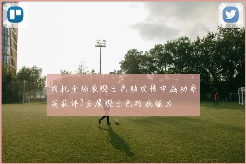 内托全场表现出色助攻传中成功率高获评7分展现出色对抗能力