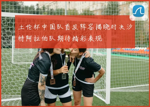 土伦杯中国队首发阵容揭晓对决沙特阿拉伯队期待精彩表现