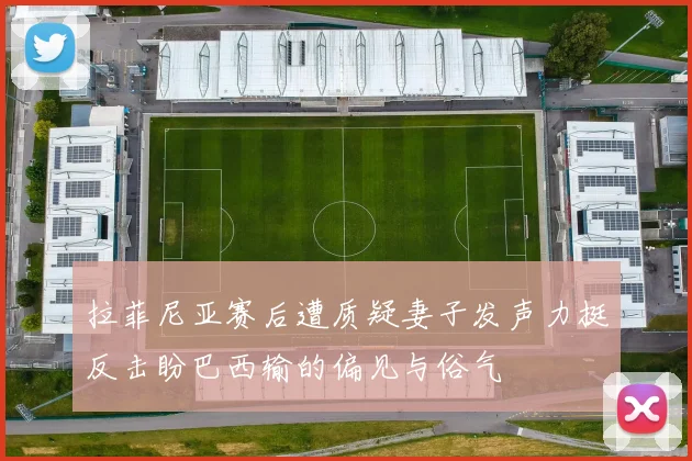 拉菲尼亚赛后遭质疑妻子发声力挺反击盼巴西输的偏见与俗气