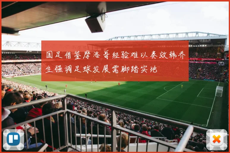 国足借鉴摩洛哥经验难以奏效韩乔生强调足球发展需脚踏实地