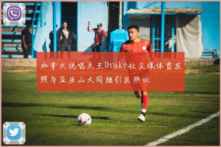 加拿大说唱天王Drake社交媒体首发照与亚历山大同框引发热议