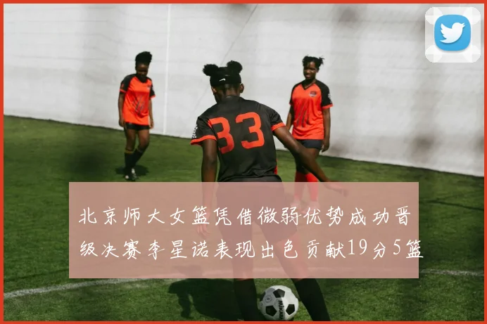 北京师大女篮凭借微弱优势成功晋级决赛李星诺表现出色贡献19分5篮板