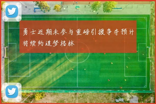 勇士近期未参与重磅引援争夺预计将续约追梦格林