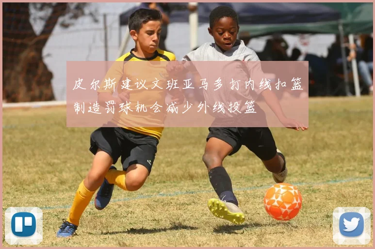 皮尔斯建议文班亚马多打内线扣篮制造罚球机会减少外线投篮