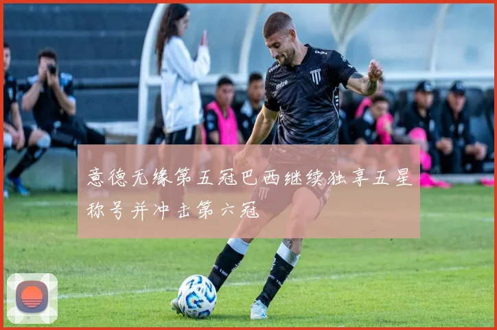 意德无缘第五冠巴西继续独享五星称号并冲击第六冠