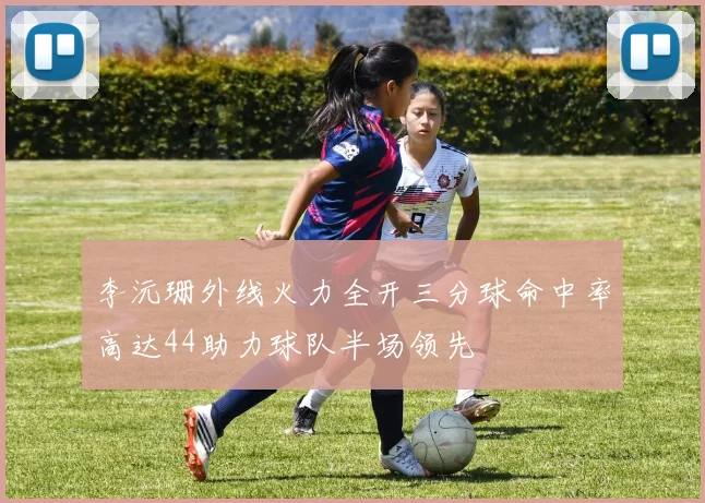 李沅珊外线火力全开三分球命中率高达44助力球队半场领先