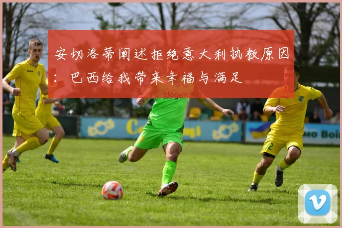安切洛蒂阐述拒绝意大利执教原因：巴西给我带来幸福与满足