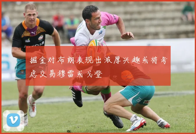 掘金对布朗表现出浓厚兴趣或将考虑交易穆雷或戈登
