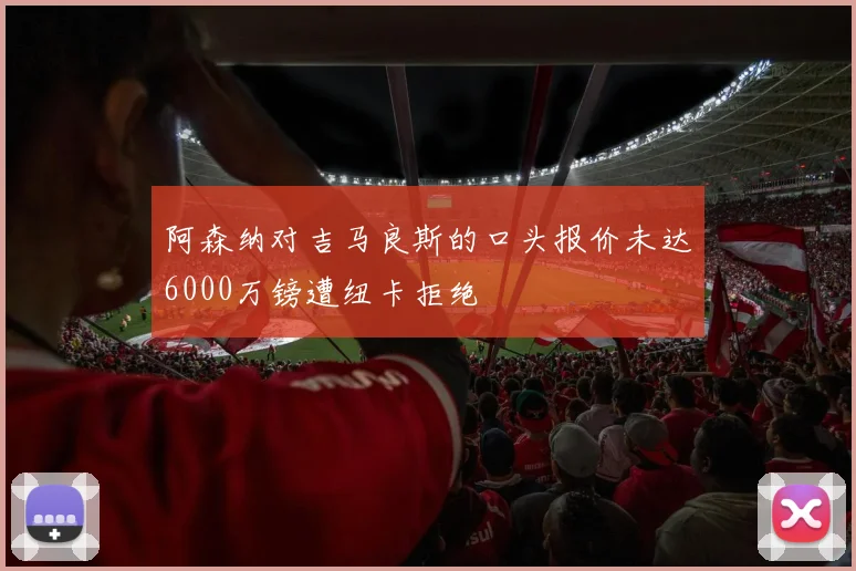 阿森纳对吉马良斯的口头报价未达6000万镑遭纽卡拒绝
