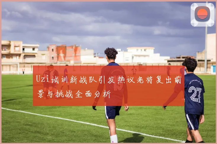 Uzi试训新战队引发热议老将复出前景与挑战全面分析